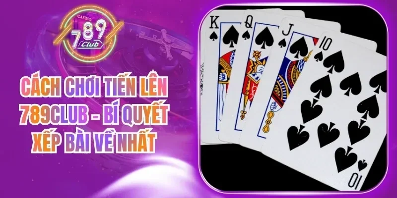 Cách Chơi Tiến Lên 789Club - Bí Quyết Xếp Bài Về Nhất